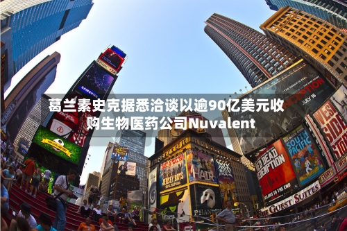 葛兰素史克据悉洽谈以逾90亿美元收购生物医药公司Nuvalent-第2张图片