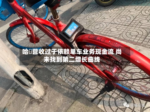 哈啰营收过于依赖单车业务现金流 尚未找到第二增长曲线