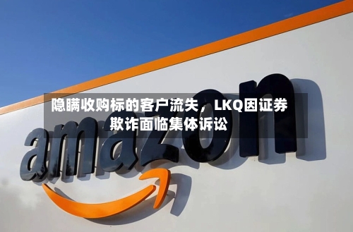 隐瞒收购标的客户流失	，LKQ因证券欺诈面临集体诉讼-第2张图片