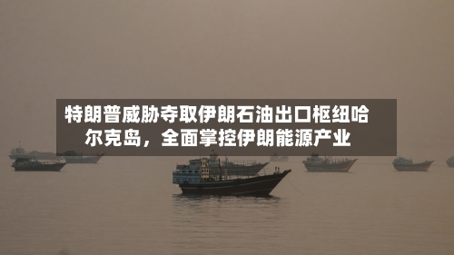 特朗普威胁夺取伊朗石油出口枢纽哈尔克岛，全面掌控伊朗能源产业-第2张图片
