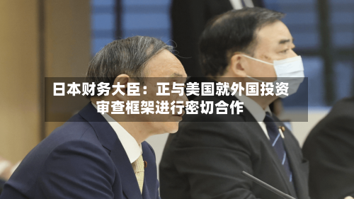 日本财务大臣：正与美国就外国投资审查框架进行密切合作-第3张图片