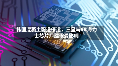 韩国混凝土配送停运	，三星与SK海力士芯片厂建设受影响-第2张图片