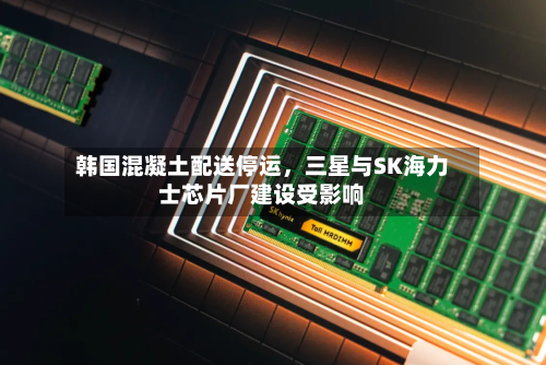 韩国混凝土配送停运，三星与SK海力士芯片厂建设受影响-第3张图片