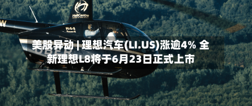 美股异动 | 理想汽车(LI.US)涨逾4% 全新理想L8将于6月23日正式上市