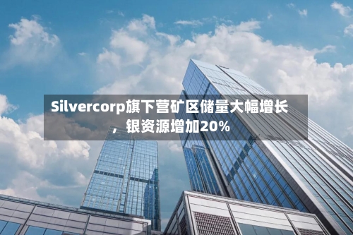 Silvercorp旗下营矿区储量大幅增长，银资源增加20%-第2张图片