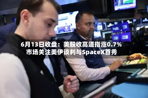 6月13日收盘：美股收高道指涨0.7% 市场关注美伊谈判与SpaceX首秀