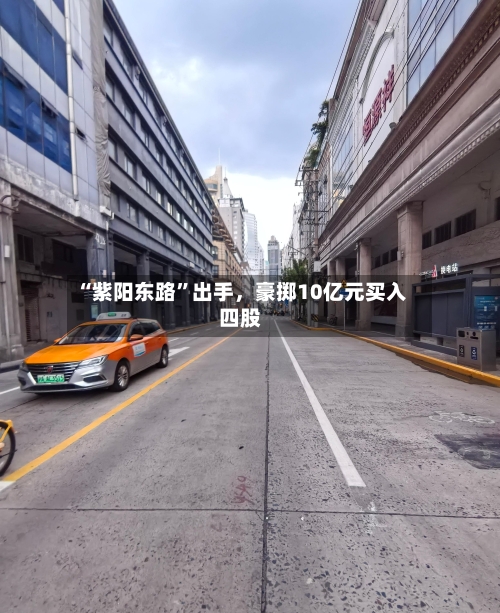 “紫阳东路”出手，豪掷10亿元买入四股-第2张图片