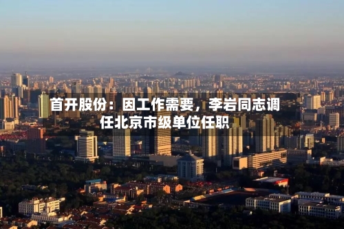首开股份：因工作需要，李岩同志调任北京市级单位任职-第2张图片