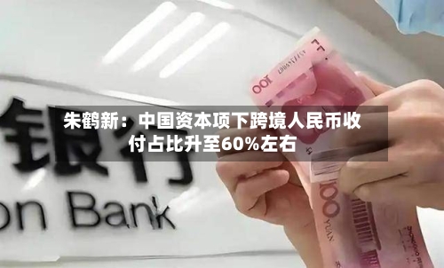 朱鹤新：中国资本项下跨境人民币收付占比升至60%左右-第2张图片