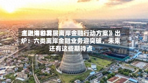 《上海世界金融中心发展离岸金融行动方案》出炉：六类离岸金融业务迎突破，未来还有这些期待点-第3张图片