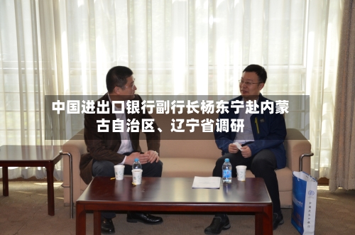 中国进出口银行副行长杨东宁赴内蒙古自治区、辽宁省调研-第3张图片