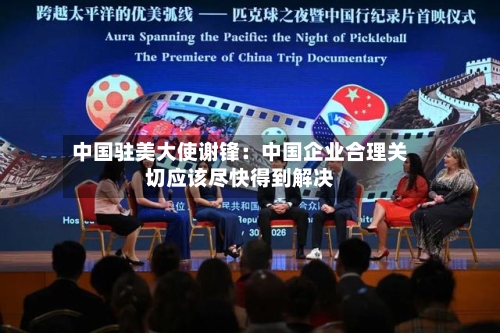 中国驻美大使谢锋：中国企业合理关切应该尽快得到解决