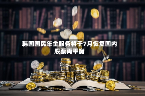 韩国国民年金服务将于7月恢复国内股票再平衡