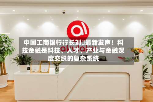 中国工商银行行长刘珺最新发声！科技金融是科技、人才、产业与金融深度交织的复杂系统