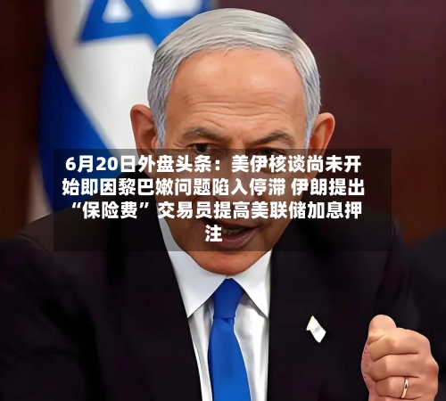 6月20日外盘头条：美伊核谈尚未开始即因黎巴嫩问题陷入停滞 伊朗提出“保险费	” 交易员提高美联储加息押注-第2张图片