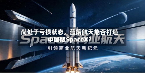 尚处于亏损状态，蓝箭航天能否打造中国版SpaceX？-第3张图片