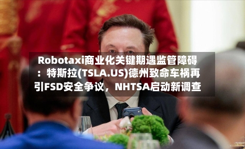 Robotaxi商业化关键期遇监管障碍：特斯拉(TSLA.US)德州致命车祸再引FSD安全争议	，NHTSA启动新调查-第2张图片