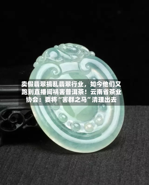 卖假翡翠搞乱翡翠行业，如今他们又跑到直播间祸害普洱茶！云南省茶业协会：要将“害群之马	”清理出去-第2张图片