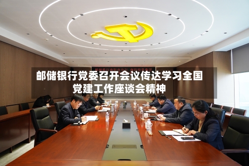 邮储银行党委召开会议传达学习全国党建工作座谈会精神