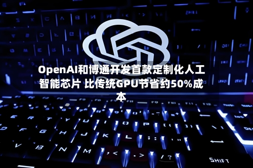 OpenAI和博通开发首款定制化人工智能芯片 比传统GPU节省约50%成本