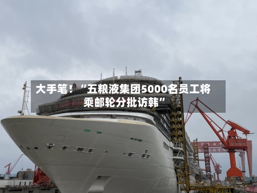 大手笔！“五粮液集团5000名员工将乘邮轮分批访韩”-第3张图片