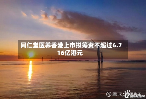 同仁堂医养香港上市拟筹资不超过6.716亿港元