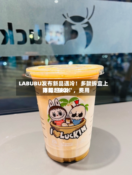 LABUBU发布新品遇冷！多款拆盒上市即“破发”	，费用降幅超30%-第2张图片