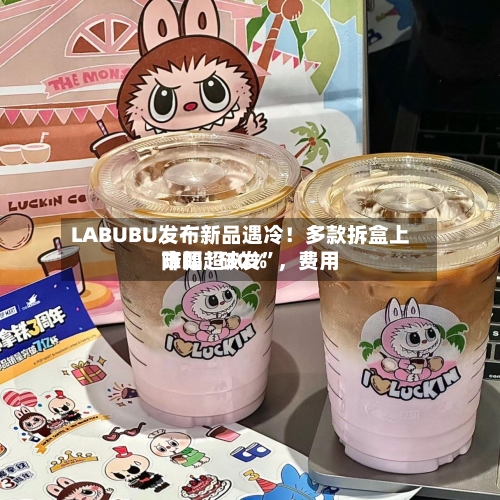 LABUBU发布新品遇冷！多款拆盒上市即“破发	”，费用降幅超30%-第3张图片