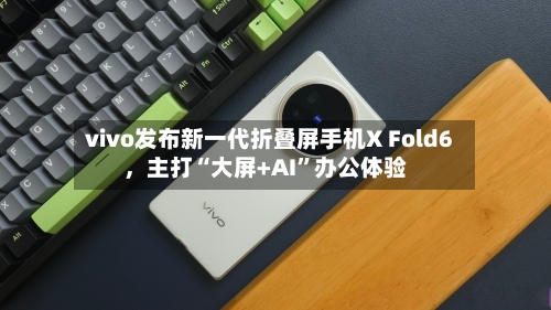 vivo发布新一代折叠屏手机X Fold6，主打“大屏+AI”办公体验