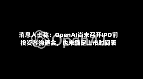 消息人士称：OpenAI尚未召开IPO前投资者沟通会，也未确定上市时间表
