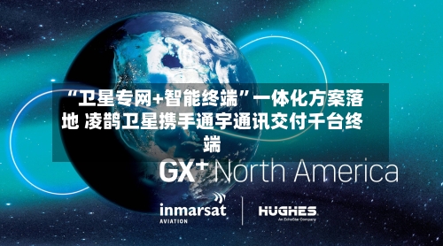 “卫星专网+智能终端”一体化方案落地 凌鹊卫星携手通宇通讯交付千台终端-第2张图片