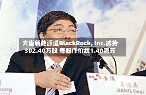 大唐新能源遭BlackRock, Inc.减持302.40万股 每股作价约1.40港元