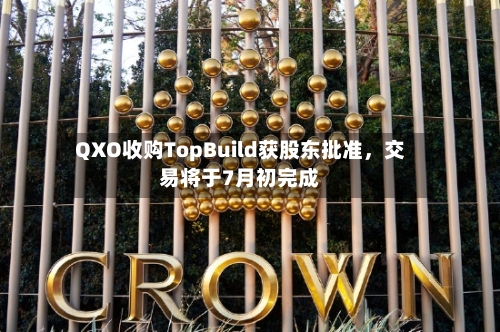 QXO收购TopBuild获股东批准，交易将于7月初完成-第2张图片