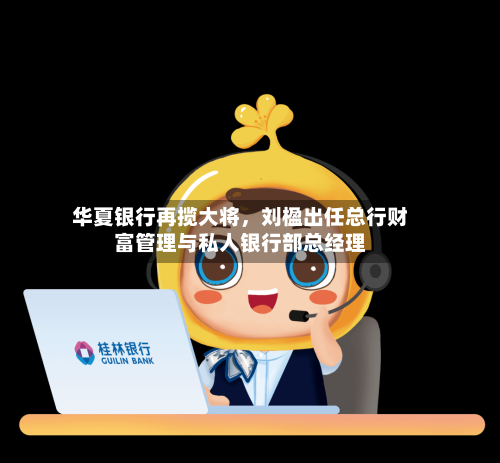 华夏银行再揽大将，刘楹出任总行财富管理与私人银行部总经理