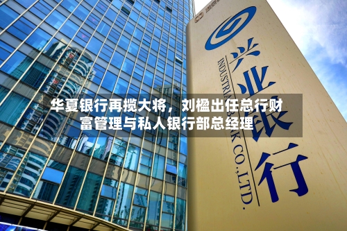 华夏银行再揽大将，刘楹出任总行财富管理与私人银行部总经理-第2张图片