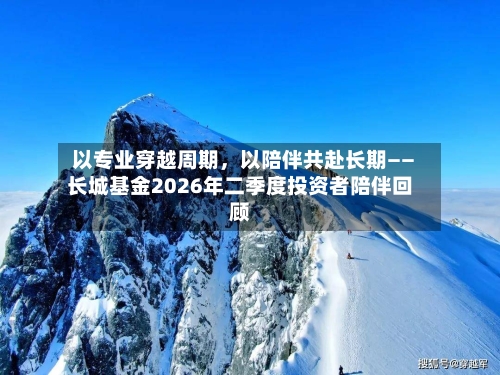 以专业穿越周期，以陪伴共赴长期——长城基金2026年二季度投资者陪伴回顾-第2张图片