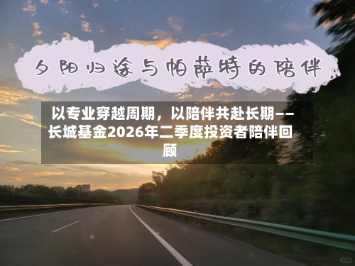 以专业穿越周期，以陪伴共赴长期——长城基金2026年二季度投资者陪伴回顾-第3张图片