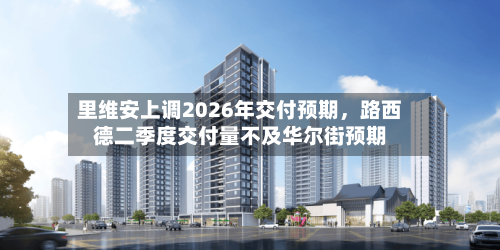 里维安上调2026年交付预期，路西德二季度交付量不及华尔街预期-第2张图片