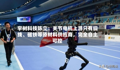 宇树科技陈立：关节电机上游只有铜线、磁铁等原材料供应商，完全自主可控