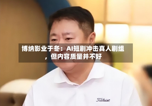 博纳影业于冬：AI短剧冲击真人剧组，但内容质量并不好-第2张图片