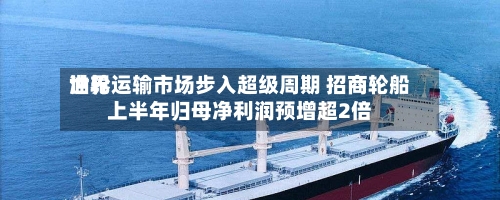 世界油轮运输市场步入超级周期 招商轮船上半年归母净利润预增超2倍