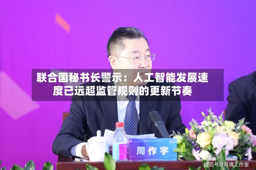 联合国秘书长警示：人工智能发展速度已远超监管规则的更新节奏