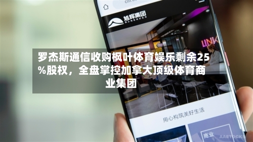 罗杰斯通信收购枫叶体育娱乐剩余25%股权，全盘掌控加拿大顶级体育商业集团-第2张图片