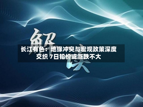 长江有色：地缘冲突与宏观政策深度交织 7日铅价或涨跌不大-第3张图片