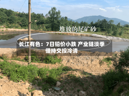 长江有色：7日铅价小跌 产业链淡季僵持交投冷清-第3张图片