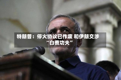 特朗普：停火协议已作废 和伊朗交涉“白费功夫”