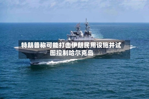 特朗普称可能打击伊朗民用设施并试图控制哈尔克岛-第2张图片