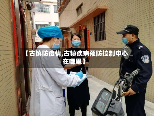 【古镇防疫情,古镇疾病预防控制中心在哪里】-第2张图片
