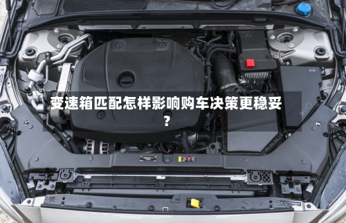变速箱匹配怎样影响购车决策更稳妥？