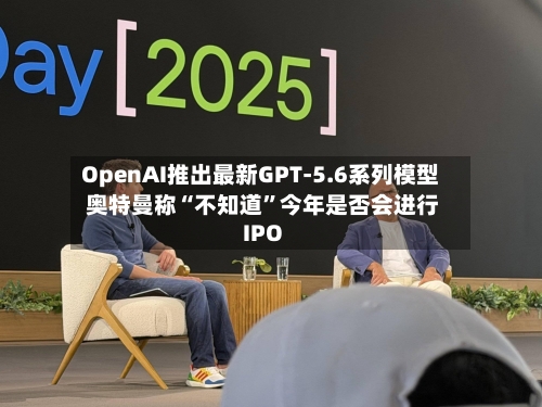 OpenAI推出最新GPT-5.6系列模型 奥特曼称“不知道”今年是否会进行IPO